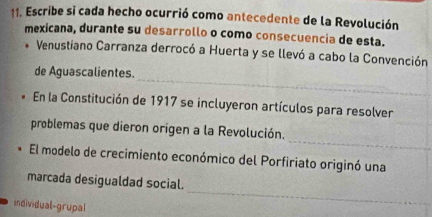 Escribe si cada hecho ocurrió como antecedente de la Revolución 
mexicana, durante su desarrollo o como consecuencia de esta. 
Venustiano Carranza derrocó a Huerta y se llevó a cabo la Convención 
_ 
de Aguascalientes. 
En la Constitución de 1917 se incluyeron artículos para resolver 
_ 
problemas que dieron origen a la Revolución. 
El modelo de crecimiento económico del Porfiriato originó una 
_ 
marcada desigualdad social. 
individual-grupal