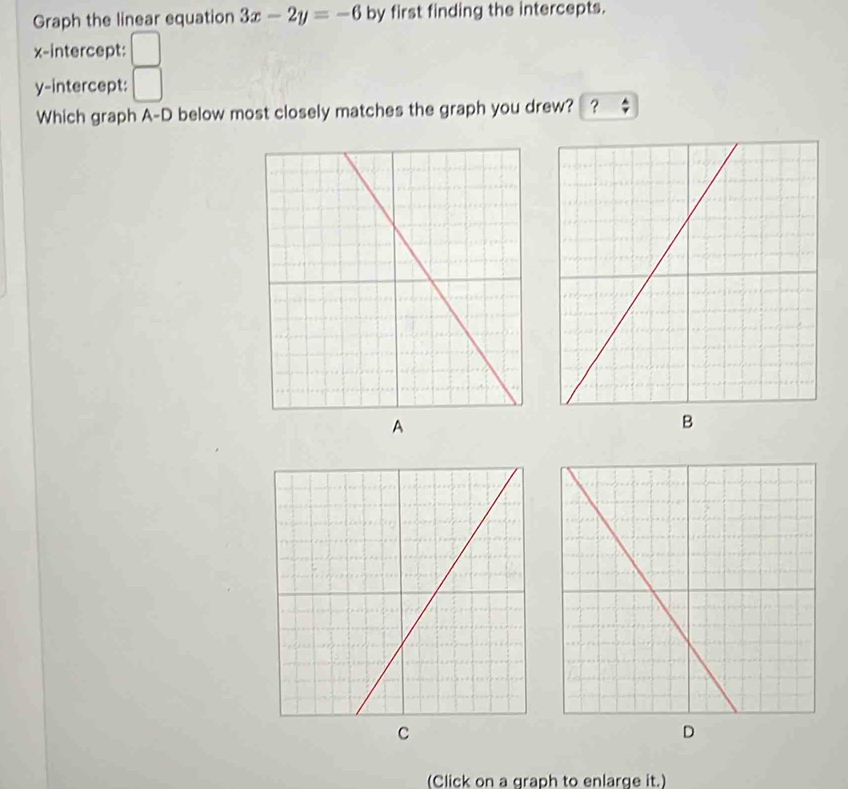 Graph the linear equation 3x-2y=-6 by first finding the intercepts. 
x-intercept: 
y-intercept: 
Which graph A-D below most closely matches the graph you drew? ? 
A 
B 
C 
D 
(Click on a graph to enlarge it.)