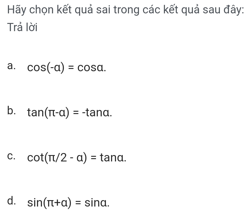 Hãy chọn kết quả sai trong các kết quả sau đây:
Trả lời
a. cos (-a)=cos a.
b. tan (π -alpha )=-tan alpha.
C. cot (π /2-a)=tan a.
d. sin (π +alpha )=sin alpha.