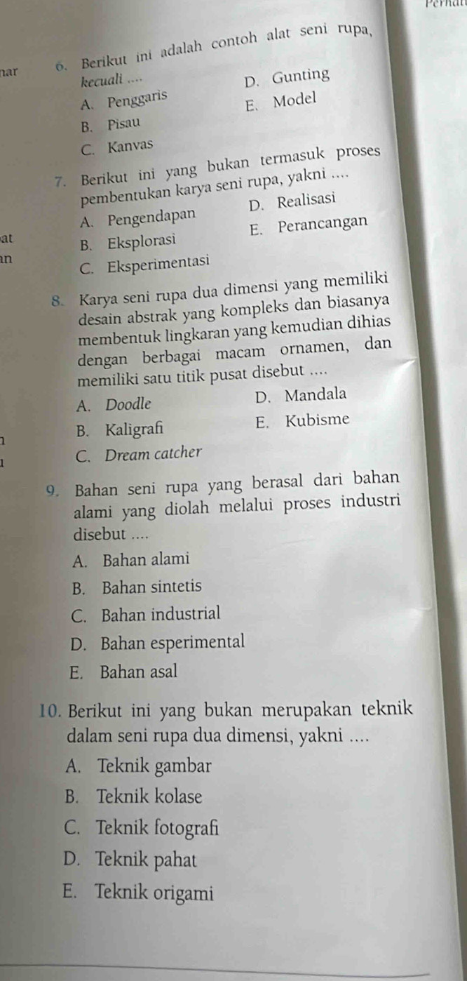 nar
6. Berikut ini adalah contoh alat seni rupa,
kecuali ....
D. Gunting
A. Penggaris
E. Model
B. Pisau
C. Kanvas
7. Berikut ini yang bukan termasuk proses
pembentukan karya seni rupa, yakni ....
A. Pengendapan D. Realisasi
E. Perancangan
at B. Eksplorasi
an
C. Eksperimentasi
8. Karya seni rupa dua dimensi yang memiliki
desain abstrak yang kompleks dan biasanya
membentuk lingkaran yang kemudian dihias
dengan berbagai macam ornamen, dan
memiliki satu titik pusat disebut ....
A. Doodle D. Mandala
B. Kaligrafi E. Kubisme
C. Dream catcher
9. Bahan seni rupa yang berasal dari bahan
alami yang diolah melalui proses industri
disebut ....
A. Bahan alami
B. Bahan sintetis
C. Bahan industrial
D. Bahan esperimental
E. Bahan asal
10. Berikut ini yang bukan merupakan teknik
dalam seni rupa dua dimensi, yakni ....
A. Teknik gambar
B. Teknik kolase
C. Teknik fotografi
D. Teknik pahat
E. Teknik origami