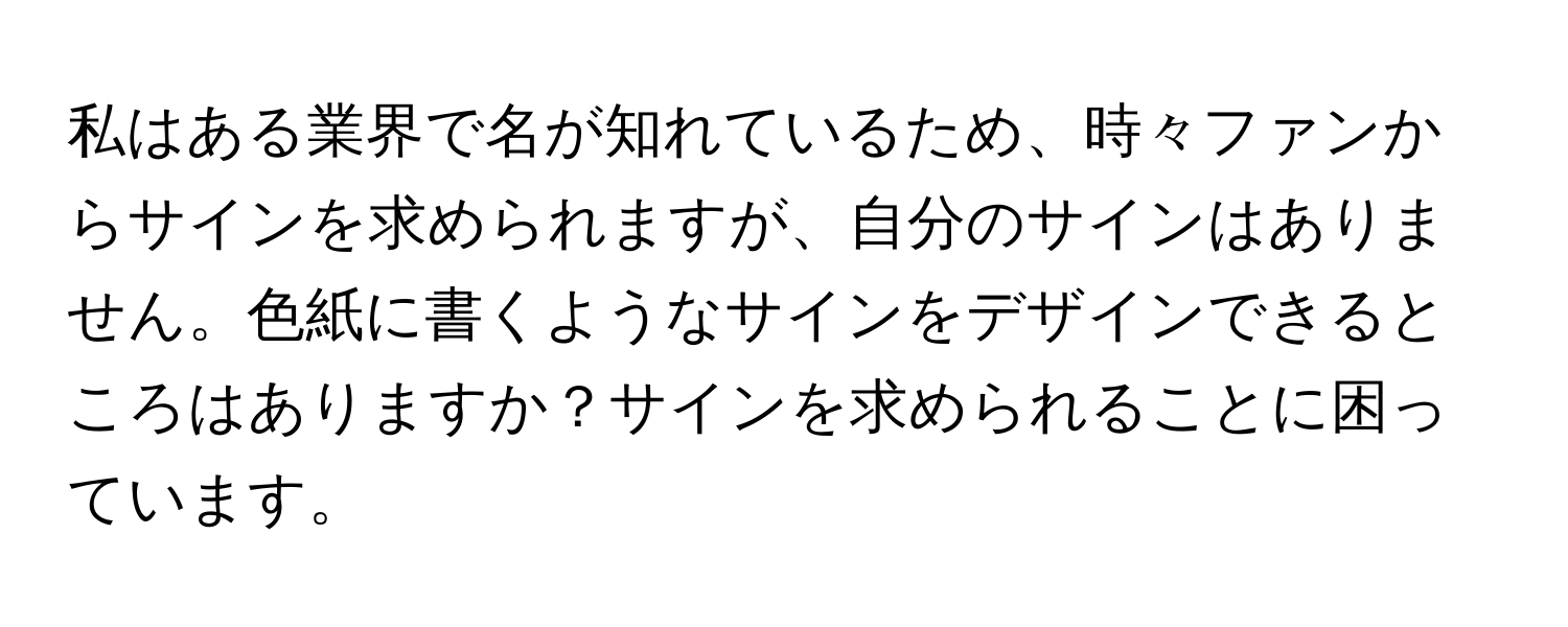 私はある業界で名が知れているため、時々ファンからサインを求められますが、自分のサインはありません。色紙に書くようなサインをデザインできるところはありますか？サインを求められることに困っています。