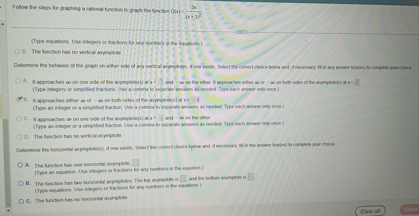 Follow the steps for graphing a rational function to graph the function G(x)=frac 3x(x+3)^2
(Type equations. Use integers or fractions for any numbers in the equations.)
D. The function has no vertical asymptote
Determine the behavior of the graph on either side of any vertical asymptotes, if one exists. Select the correct choice below and, if necessary, fill in any answer box(es) to complete your choice
A. It approaches ∞ on one side of the asymptote(s) at x= and - ∞ on the other. It approaches either ∞ or - ∞ on both sides of the asymptote(s) at x=□. 
(Type integers or simplified fractions. Use a comma to separate answers as needed. Type each answer only once.)
B. It approaches either ∞ or - ∞ on both sides of the asymptote(s) at x=-3. 
(Type an integer or a simplified fraction. Use a comma to separate answers as needed. Type each answer only once.)
C. It approaches ∞ on one side of the asymptote(s) at x= and -∞ on the other.
(Type an integer or a simplified fraction. Use a comma to separate answers as needed. Type each answer only once.)
D. The function has no vertical asymptote.
Determine the horizontal asymptote(s), if one exists. Select the correct choice below and, if necessary, fill in the answer box(es) to complete your choice.
A. The function has one horizontal asymptote, □. 
(Type an equation. Use integers or fractions for any numbers in the equation.)
B. The function has two horizontal asymptotes. The top asymptote is □ _1 and the bottom asymptote is □. 
(Type equations. Use integers or fractions for any numbers in the equations.)
C. The function has no horizontal asymptote.
Clear all Check