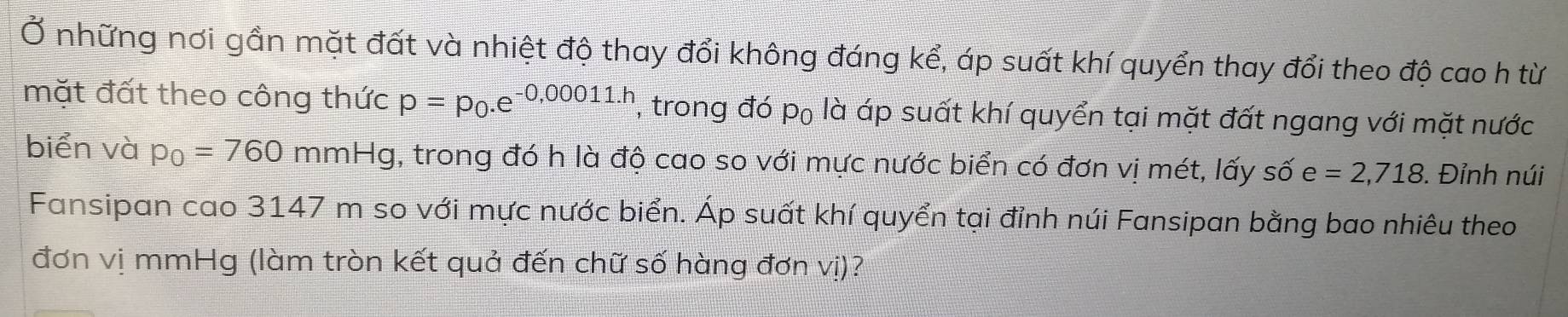 Ở những nơi gần mặt đất và nhiệt độ thay đổi không đáng kể, áp suất khí quyển thay đổi theo độ cao h từ 
mặt đất theo công thức p=p_0.e^(-0,00011.h) , trong đó p₀ là áp suất khí quyển tại mặt đất ngang với mặt nước 
biển và p_0=760mmHg , trong đó h là độ cao so với mực nước biển có đơn vị mét, lấy số e =2,718. Đỉnh núi 
Fansipan cao 3147 m so với mực nước biển. Áp suất khí quyển tại đỉnh núi Fansipan bằng bao nhiêu theo 
đơn vị mmHg (làm tròn kết quả đến chữ số hàng đơn vị)?