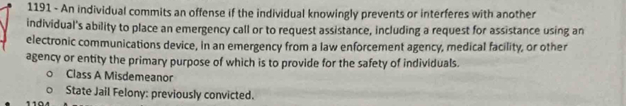 1191 - An individual commits an offense if the individual knowingly prevents or interferes with another 
individual's ability to place an emergency call or to request assistance, including a request for assistance using an 
electronic communications device, in an emergency from a law enforcement agency, medical facility, or other 
agency or entity the primary purpose of which is to provide for the safety of individuals. 
Class A Misdemeanor 
State Jail Felony: previously convicted.