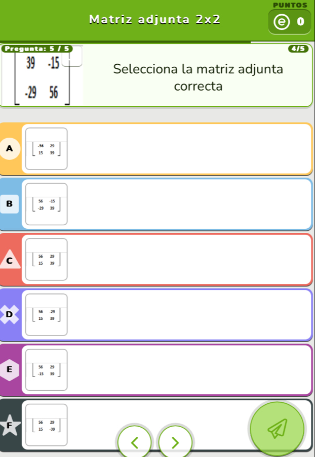 PUNTOS
Matriz adjunta 2* 2 0
Pregunta: 5 /
415
39 · 15 Selecciona la matriz adjunta
29 56
correcta
A beginbmatrix -56&29 15&39endbmatrix
B beginbmatrix 56&-15 -29&39endbmatrix
C beginbmatrix 56&29 15&39endbmatrix
D beginbmatrix 56&-29 15&39endbmatrix
E beginbmatrix 56&29 -15&39endbmatrix
beginbmatrix 56&29 15&-39endbmatrix