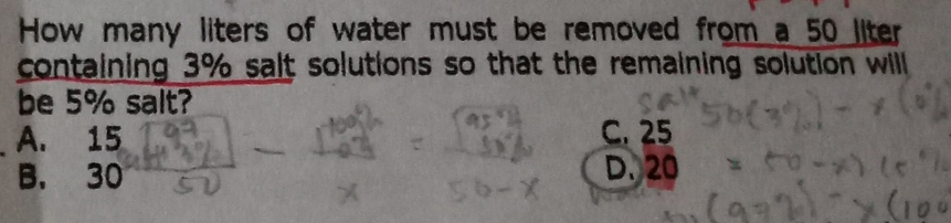 How many liters of water must be removed from a 50 liter
containing 3% salt solutions so that the remaining solution will 
be 5% salt?
A. 15 C. 25
B. 30 D. 20