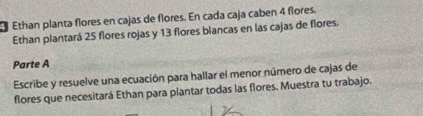 Ethan planta flores en cajas de flores. En cada caja caben 4 flores. 
Ethan plantará 25 flores rojas y 13 flores blancas en las cajas de flores. 
Parte A 
Escribe y resuelve una ecuación para hallar el menor número de cajas de 
flores que necesitará Ethan para plantar todas las flores. Muestra tu trabajo.