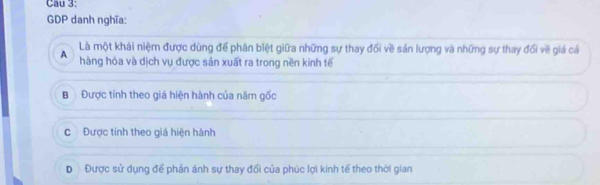 Cau 3:
GDP danh nghĩa:
Là một khải niệm được dùng để phân biệt giữa những sự thay đối về sản lượng và những sự thay đổi về giá cả
A hàng hóa và dịch vụ được sản xuất ra trong nền kinh tế
B Được tính theo giá hiện hành của năm gốc
c Được tính theo giá hiện hành
D Được sử dụng đế phản ánh sự thay đổi của phúc lợi kinh tế theo thời gian