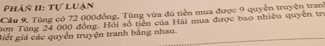 Phàn II: Tự luận 
Câu 9. Tùng có 72 000đồng, Tùng vừa đủ tiền mua được 9 quyển truyện tranh 
hơn Tùng 24 000 đồng. Hỏi số tiền của Hải mua được bao nhiêu quyền trị 
Biết giá các quyển truyện tranh bằng nhau.