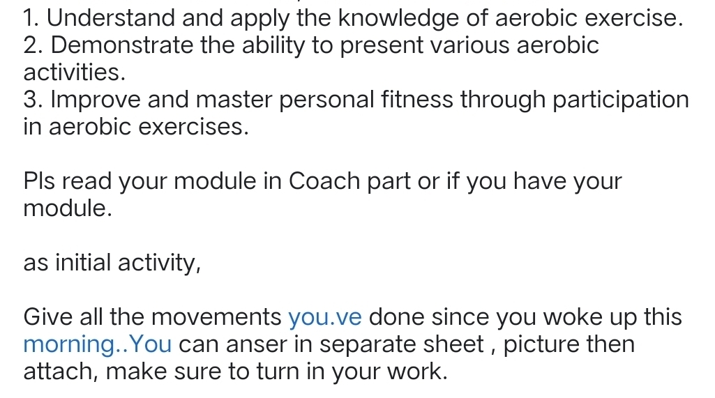 Understand and apply the knowledge of aerobic exercise. 
2. Demonstrate the ability to present various aerobic 
activities. 
3. Improve and master personal fitness through participation 
in aerobic exercises. 
Pls read your module in Coach part or if you have your 
module. 
as initial activity, 
Give all the movements you.ve done since you woke up this 
morning..You can anser in separate sheet , picture then 
attach, make sure to turn in your work.