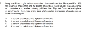 Mary and Rose ought to buy some chocoliaties and candies. Mary paid Php 198
for 6 bars of chocolates and 12 places of candles. Rose bought the same kinds
of chocolates and candies but only paid less than Pho 100. Suppose each piece
Rose have bouatt? of candy costs Php 4, how many bars of chocolates and pieces of candies could
a. 4 bars of chocolates and 2 places of candies
b. 3 bars of chocolates and 8 pieces of candies
c. 3 bars of chocolates and 6 pieces of candies
d. 4 bars of chocolates and 4 pieces of candies