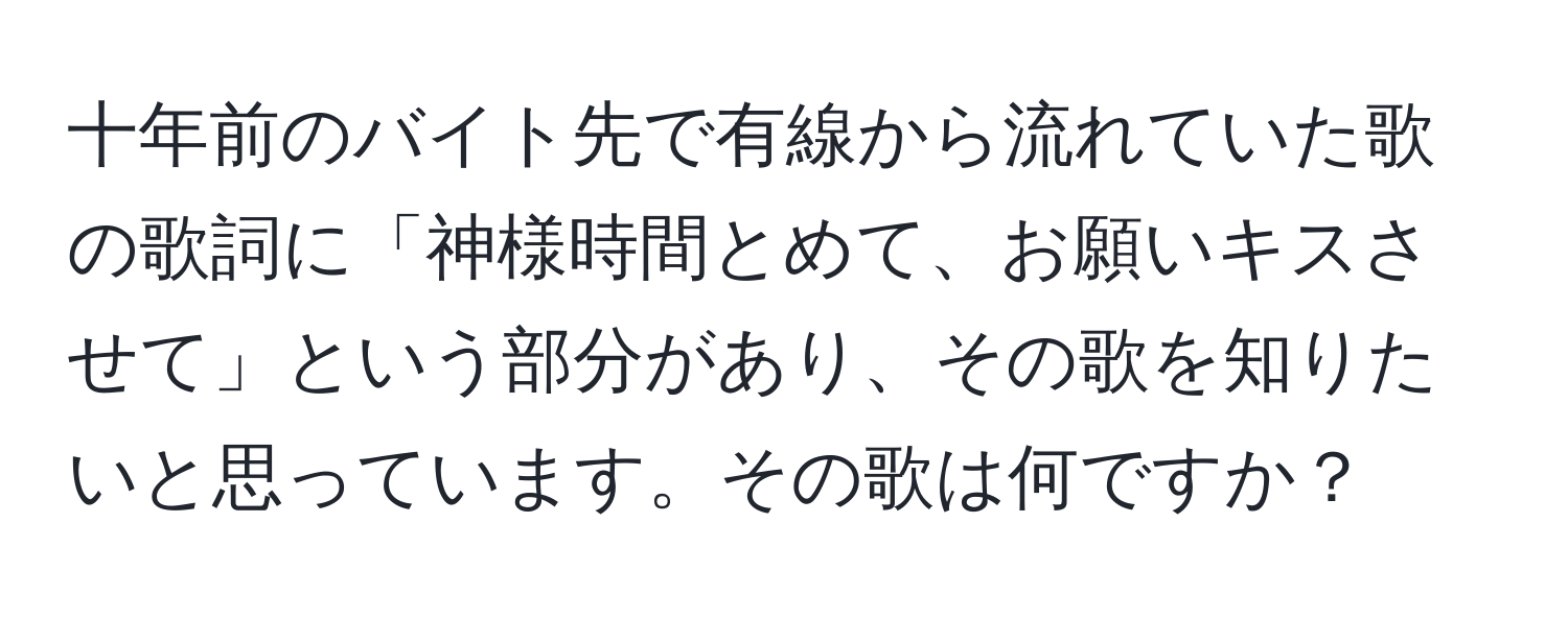 十年前のバイト先で有線から流れていた歌の歌詞に「神様時間とめて、お願いキスさせて」という部分があり、その歌を知りたいと思っています。その歌は何ですか？