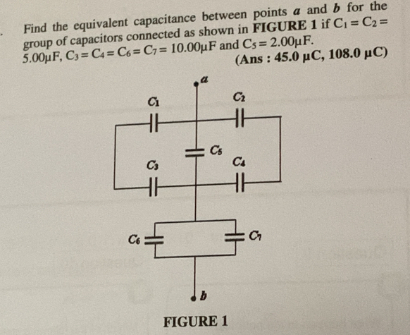 Find the equivalent capacitance between points a and b for the
group of capacitors connected as shown in FIGURE 1 if C_1=C_2=
5.00mu F C_3=C_4=C_6=C_7=10.00mu F and C_5=2.00mu F.
(Ans : 45.0mu C,108.0mu C)
FIGURE 1