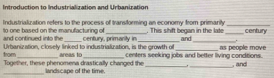 Introduction to Industrialization and Urbanization 
Industrialization refers to the process of transforming an economy from primarily_ 
to one based on the manufacturing of _. This shift began in the late _century 
and continued into the _century, primarily in _and_ ' 
Urbanization, closely linked to industrialization, is the growth of_ as people move 
from _areas to _centers seeking jobs and better living conditions. 
Together, these phenomena drastically changed the _' _, and 
_landscape of the time.