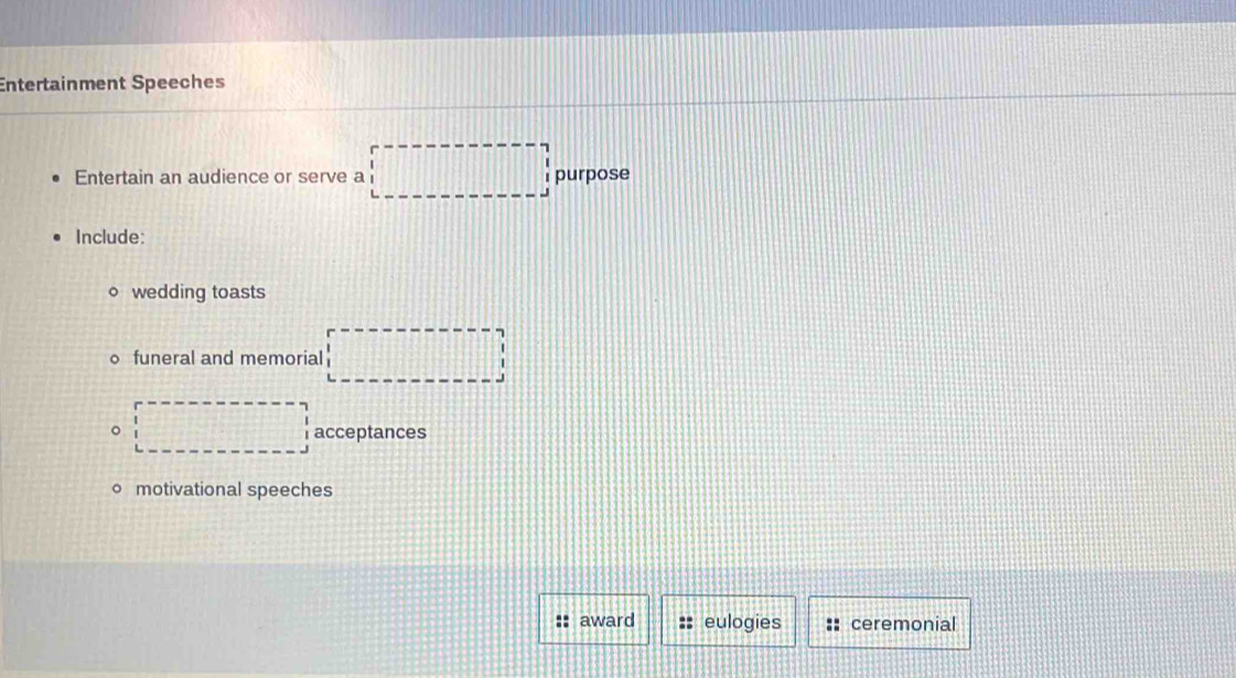 Entertainment Speeches 
Entertain an audience or serve a □ purpose 
Include: 
wedding toasts 
funeral and memorial □ 
。 □ acceptances 
motivational speeches 
:: award :: eulogies :: ceremonial
