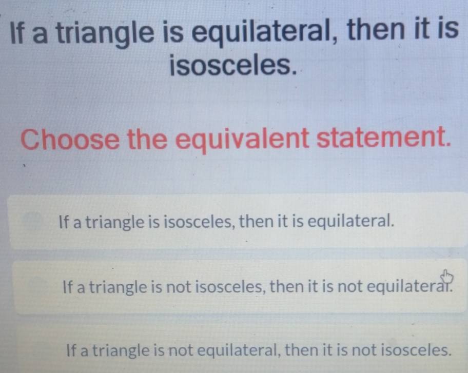 If a triangle is equilateral, then it is
isosceles.
Choose the equivalent statement.
If a triangle is isosceles, then it is equilateral.
If a triangle is not isosceles, then it is not equilaterar.
If a triangle is not equilateral, then it is not isosceles.