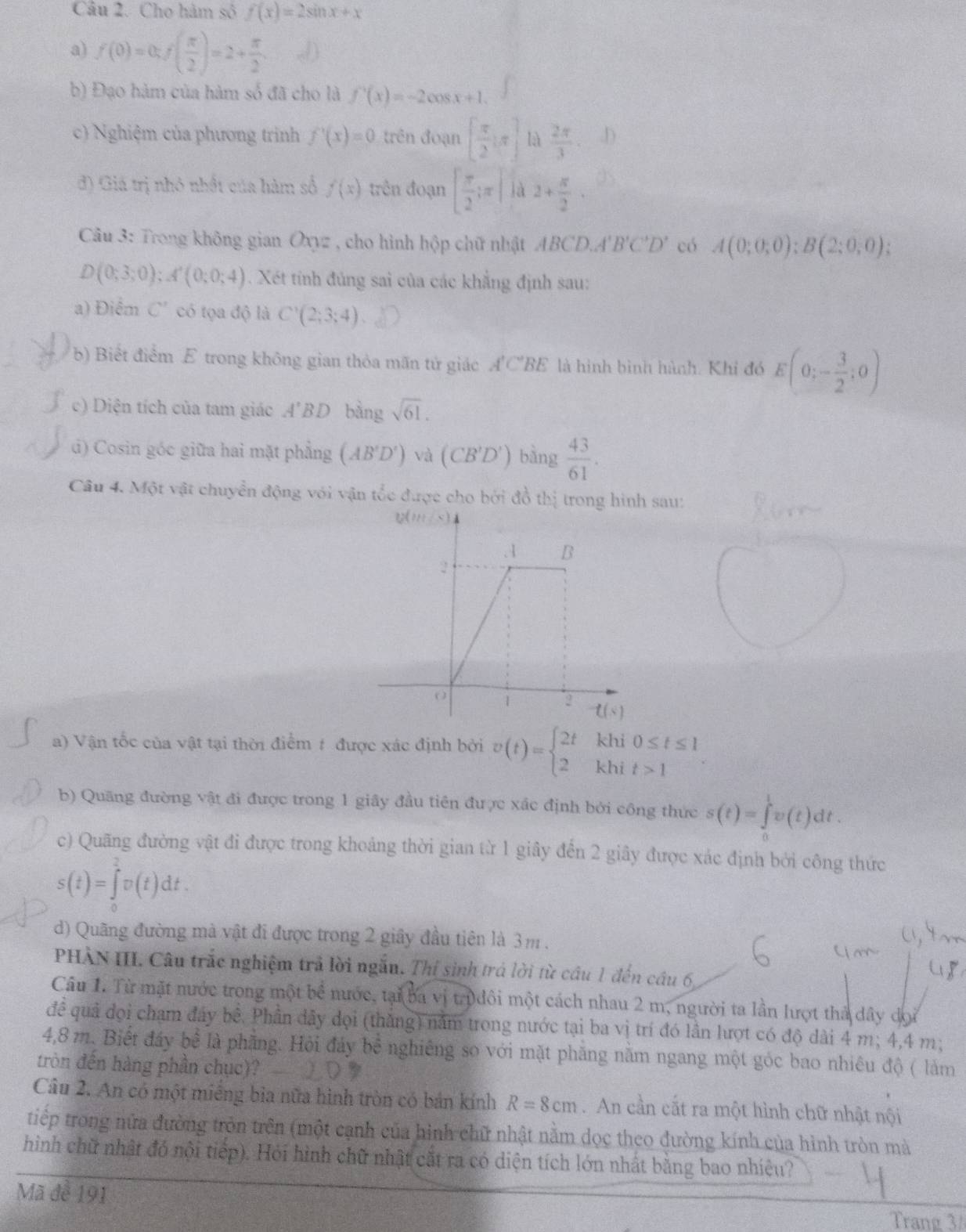 Cho hàm số f(x)=2sin x+x
a) f(0)=0;f( π /2 )=2+ π /2 .
b) Đạo hàm của hàm số đã cho là f'(x)=-2cos x+1.
c) Nghiệm của phương trình f'(x)=0 trên đoạn [ π /2 :π ] là  2π /3  D
đ) Giá trị nhỏ nhất của hàm số f(x) trên đoạn [ π /2 ;π ] là 2+ π /2 .
Câu 3: Trong không gian Oxyz , cho hình hộp chữ nhật ABCD,A'B'C'D' có A(0;0;0);B(2;0;0);
D(0;3;0);A'(0;0;4). Xét tính đủng sai của các khẳng định sau:
a) Điểm C' có tọa độ là C'(2;3;4).
b) Biết điểm E trong không gian thỏa mãn tử giác A'C'BE là hình bình hành. Khi đó E(0;- 3/2 ;0)
c) Diện tích của tam giác A'BD bàng sqrt(61).
d) Cosin góc giữa hai mặt phẳng (AB'D') và (CB'D') bàng  43/61 .
Câu 4. Một vật chuyển động với vận tốc được cho bởi đồ thị trong hình sau:
a) Vận tốc của vật tại thời điểm # được xác định bởi v(t)=beginarrayl 2t 2endarray. khi beginarrayr 0≤ t≤ 1 t>1endarray
khi
b) Quãng đường vật đi được trong 1 giây đầu tiên được xác định bởi công thức s(t)=∈tlimits _0^1v(t)dt.
c) Quãng đường vật đi được trong khoảng thời gian từ 1 giây đến 2 giây được xác định bởi công thức
s(t)=∈tlimits _0^1v(t)dt.
d) Quãng đường mà vật đi được trong 2 giây đầu tiên là 3m.
PHÀN III. Câu trắc nghiệm trả lời ngẫu. Thí sinh trá lời từ cầu 1 đến câu 6
Câu 1. Từ mặt nước trong một bể nước, tại ba vị trpđôi một cách nhau 2 m, người ta lần lượt thà dây dọi
đề quả đọi chạm đây bề. Phần dây dọi (thăng) năm trong nước tại ba vị trí đó lần lượt có độ dài 4 m; 4,4 m;
4,8 m. Biết đây bể là phẳng. Hỏi đảy bề nghiêng so với mặt phăng năm ngang một góc bao nhiêu độ ( làm
tròn đến hàng phần chục)?
Câu 2. An có một miếng bìa nữa hình tròn có bán kính R=8cm. An cần cất ra một hình chữ nhật nội
tiếp trong nữa đường tròn trên (một cạnh của hình chữ nhật nằm dọc theo đường kính của hình tròn mà
hình chữ nhật đó nội tiếp). Hỏi hình chữ nhật cắt ra có diện tích lớn nhất bằng bao nhiệu?
Mã để 191
Trang 3