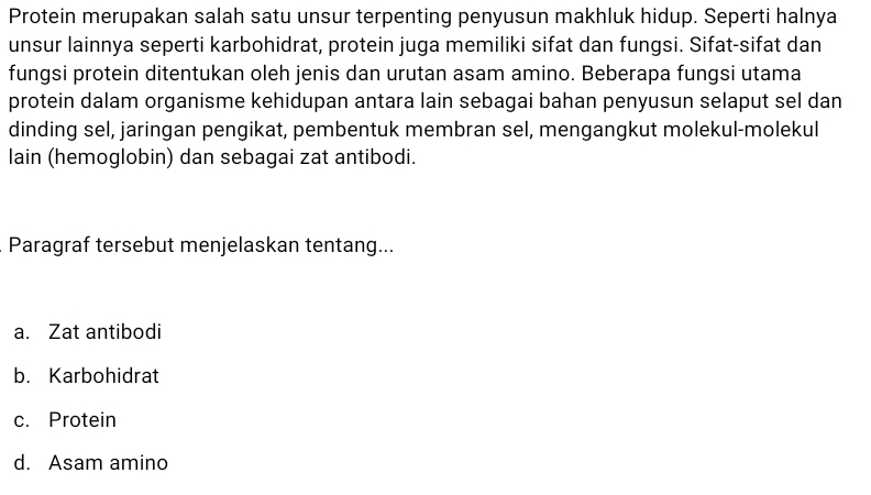 Protein merupakan salah satu unsur terpenting penyusun makhluk hidup. Seperti halnya
unsur lainnya seperti karbohidrat, protein juga memiliki sifat dan fungsi. Sifat-sifat dan
fungsi protein ditentukan oleh jenis dan urutan asam amino. Beberapa fungsi utama
protein dalam organisme kehidupan antara lain sebagai bahan penyusun selaput sel dan
dinding sel, jaringan pengikat, pembentuk membran sel, mengangkut molekul-molekul
lain (hemoglobin) dan sebagai zat antibodi.
Paragraf tersebut menjelaskan tentang...
a. Zat antibodi
b. Karbohidrat
c. Protein
d. Asam amino