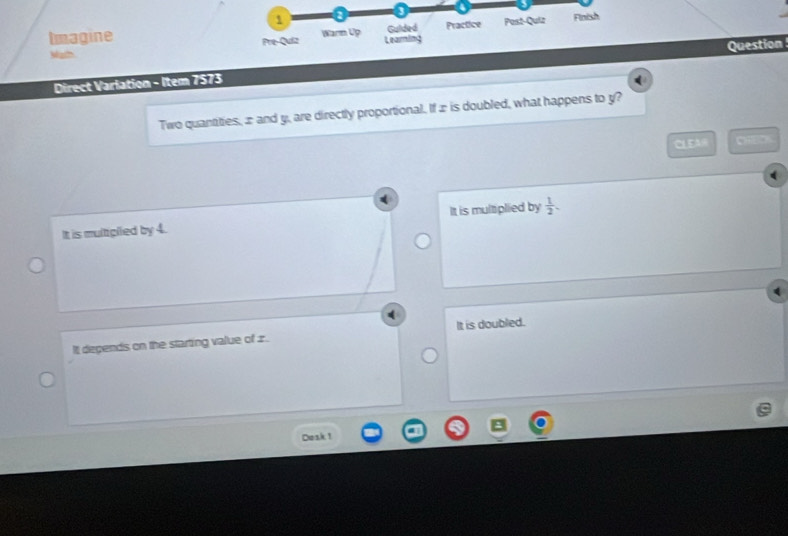 a
Imagine Pre-Quiz Warm Up Learming Practice Post-Quiz Finish
Gulded
Question
Math
Direct Varlation - Item 7573
Two quantities, æ and y, are directly proportional. If æ is doubled, what happens to y?
CLEAW CHEO
It is multplied by 4. It is multplied by  1/2 .
It depends on the starting value of 1. It is doubled.
Dosk 1