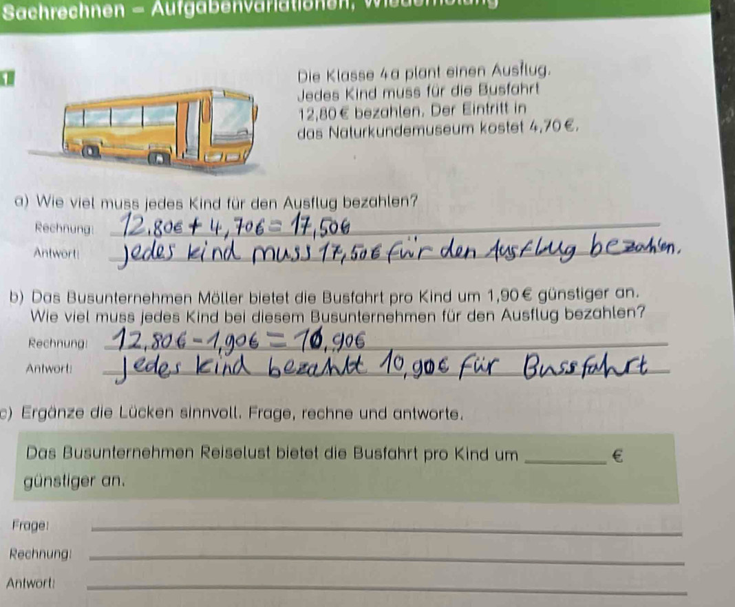 Sachrechnen = Aufgabenvariationen, Wedem 
1 
Die Klasse 4a plant einen Austlug. 
Jedes Kind muss für die Busfahrt
12,80€ bezahlen. Der Eintritt in 
das Naturkundemuseum kostet 4,70€. 
a) Wie viel muss jedes Kind für den Aysflug bezahlen? 
Rechnung: 
_ 
Antwort!_ 
b) Das Busunternehmen Möller bietet die Busfahrt pro Kind um 1,90€ günstiger an. 
Wie viel muss jedes Kind bei diesem Busunternehmen für den Ausflug bezahlen? 
Rechnung:_ 
Antwort:_ 
c) Ergänze die Lücken sinnvoll. Frage, rechne und antworte. 
Das Busunternehmen Reiselust bietet die Busfahrt pro Kind um _€ 
günstiger an. 
Frage: 
_ 
Rechnung!_ 
Antwort:_