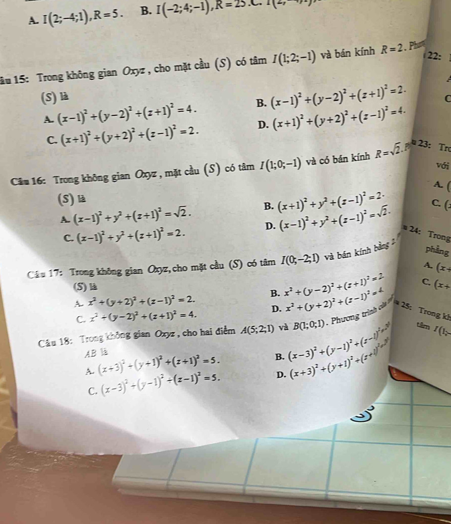 A. I(2;-4;1),R=5. B. I(-2;4;-1),R=25.C.I(2,
22:
ầu 15: Trong không gian Oxyz , cho mặt cầu (S) có tâm I(1;2;-1) và bán kính R=2.Phre
(S) là
B. (x-1)^2+(y-2)^2+(z+1)^2=2. C
A. (x-1)^2+(y-2)^2+(z+1)^2=4. (x+1)^2+(y+2)^2+(z-1)^2=4.
C. (x+1)^2/ (y+2)^2+(z-1)^2=2.
D.
với
Câu 16: Trong không gian Oxyz , mặt cầu (S) có tâm I(1;0;-1) và có bán kính R=sqrt(2).P^k2 3: Trợ
A. (
(S)là
B. (x+1)^2+y^2+(z-1)^2=2· C. (:
D.
A. (x-1)^2+y^2+(z+1)^2=sqrt(2). (x-1)^2+y^2+(z-1)^2=sqrt(2). 24: Trong
C. (x-1)^2+y^2+(z+1)^2=2.
Câu 17: Trong không gian Oxyz, cho mặt cầu (S) có tâm I(0;-2;1) và bán kính bằng phảng
A. (x+
(S)là (x+
A. x^2+(y+2)^2+(z-1)^2=2.
B. x^2+(y-2)^2+(z+1)^2=2 C.
C. x^2+(y-2)^2+(z+1)^2=4.
D. x^2+(y+2)^2+(z-1)^2=4
tâm
Câu 18: Trong không gian Oxyz , cho hai điểm A(5;2;1) và B(1;0;1) Phương trình i =25 : Trong kh
AB là
A. (x+3)^2+(y+1)^2+(z+1)^2=5.
B. (x-3)^2+(y-1)^2+(z-1)^2 I(1;
C. (x-3)^2+(y-1)^2+(z-1)^2=5.
D. (x+3)^2+(y+1)^2+(z+1)^2