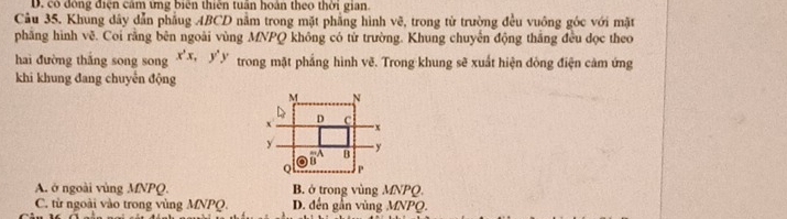 D. có động điện cảm ứng biên thiên tuần hoàn theo thời gian.
Câu 35. Khung dây dẫn phầug ABCD nằm trong mặt phẳng hình vẽ, trong từ trường đều vuông góc với mặt
phăng hình vẽ. Coi rằng bên ngoài vùng MNPQ không có từ trường. Khung chuyến động thắng đều dọc theo
hai đường thắng song song x^2x, y^2y trong mặt phẳng hình vẽ. Trong khung sẽ xuất hiện dòng điện cảm ứng
khi khung đang chuyến động
M N
D
x c
-x
y - y
overline B^A B
Q P
A. ở ngoài vùng MNPQ. B. ở trong vùng MNPQ.
C. từ ngoài vào trong vùng MNPQ. D. đến gần vùng MNPQ.