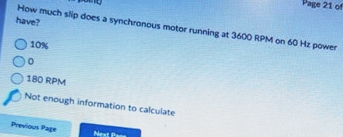 pome
Page 21 of
have?
How much slip does a synchronous motor running at 3600 RPM on 60 Hz power
10%
0
180 RPM
Not enough information to calculate
Previous Page
Next Paés