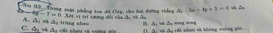 Trong mặt phẳng tọa độ Oxy, cho hai dường thẳng △ _1:5x-4y+3=0 yà △ _2 :
5y-7=0 Xết vị trí tương đối của △ _1 và △ _2,
A. △ _1 và △ _2 trùng nhau . và △ _2 song song .
B. △ _1
C. △ _1 và △ _2 cất nhau và vuông góc . D. △ _1 và △ _2 cất nhau và không vuỡng góc .