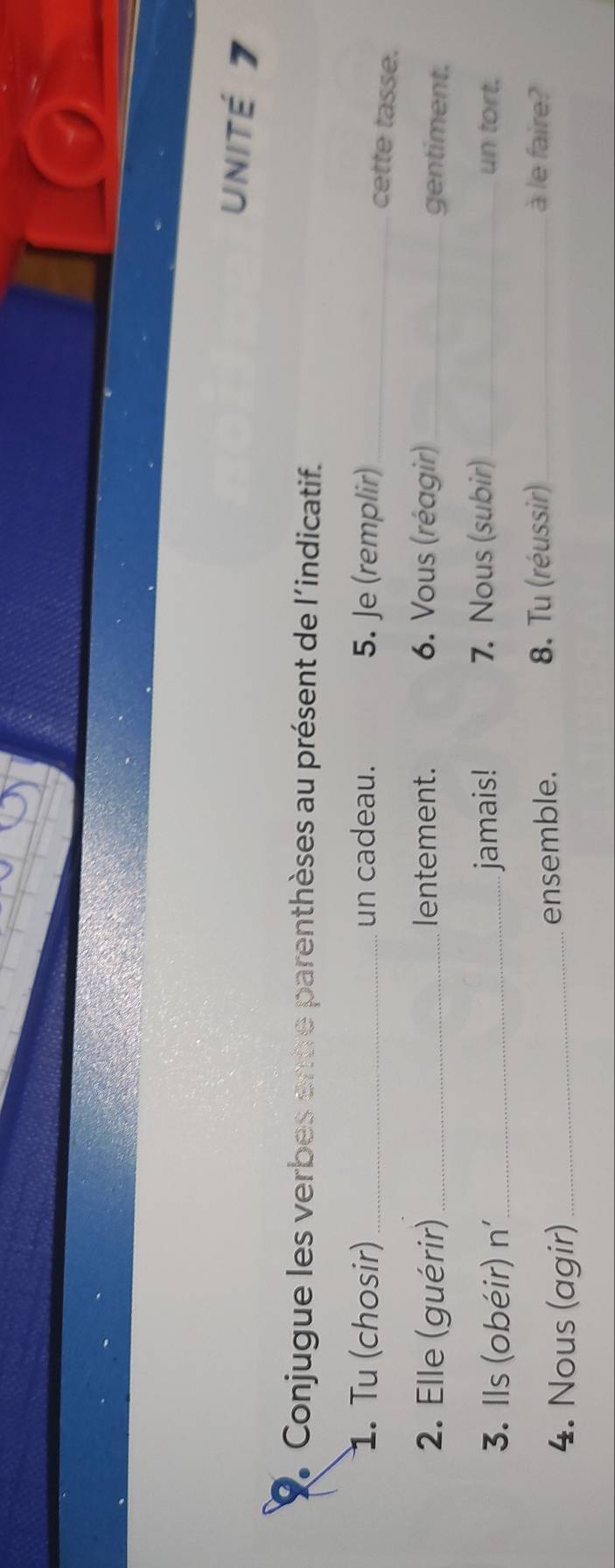 unité 7 
2 Conjugue les verbes entre parenthèses au présent de l'indicatif. 
1. Tu (chosir) _un cadeau. 5. Je (remplir)_ 
cette tasse. 
2. Elle (guérir) _lentement. 6. Vous (réagir)_ 
gentiment. 
3. Ils (obéir) n' _jamais! 7. Nous (subir) _un tort. 
4. Nous (agir) _ensemble. 8. Tu (réussir)_ 
à le faire?