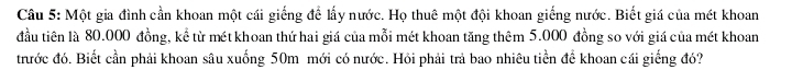 Một gia đình cần khoan một cái giếng để lấy nước. Họ thuê một đội khoan giếng nước. Biết giá của mét khoan 
đầu tiên là 80.000 đồng, kể từ mét khoan thứ hai giá của mỗi mét khoan tăng thêm 5.000 đồng so với giá của mét khoan 
tước đó. Biết cần phải khoan sâu xuống 50m mới có nước. Hỏi phải trả bao nhiêu tiền để khoan cái giếng đó?