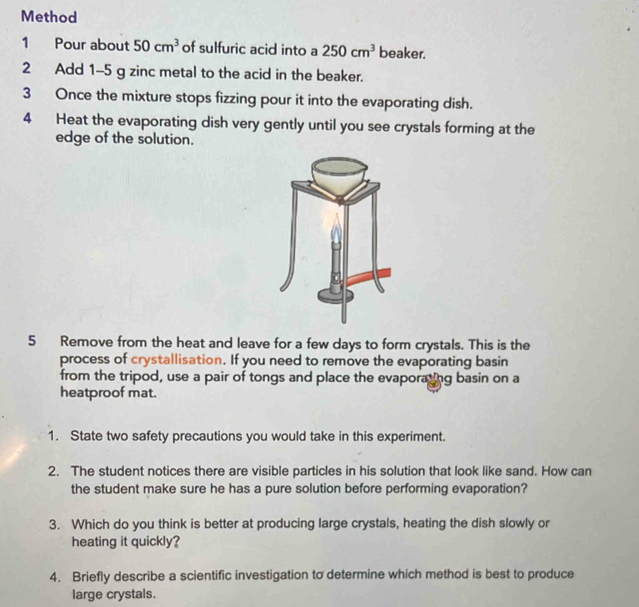 Method 
1 Pour about 50cm^3 of sulfuric acid into a 250cm^3 beaker. 
2 Add 1-5 g zinc metal to the acid in the beaker. 
3 Once the mixture stops fizzing pour it into the evaporating dish. 
4 Heat the evaporating dish very gently until you see crystals forming at the 
edge of the solution. 
5 Remove from the heat and leave for a few days to form crystals. This is the 
process of crystallisation. If you need to remove the evaporating basin 
from the tripod, use a pair of tongs and place the evaporating basin on a 
heatproof mat. 
1. State two safety precautions you would take in this experiment. 
2. The student notices there are visible particles in his solution that look like sand. How can 
the student make sure he has a pure solution before performing evaporation? 
3. Which do you think is better at producing large crystals, heating the dish slowly or 
heating it quickly? 
4. Briefly describe a scientific investigation to determine which method is best to produce 
large crystals.