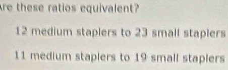 Are these ratios equivalent?
12 medium staplers to 23 small staplers
11 medium staplers to 19 small staplers