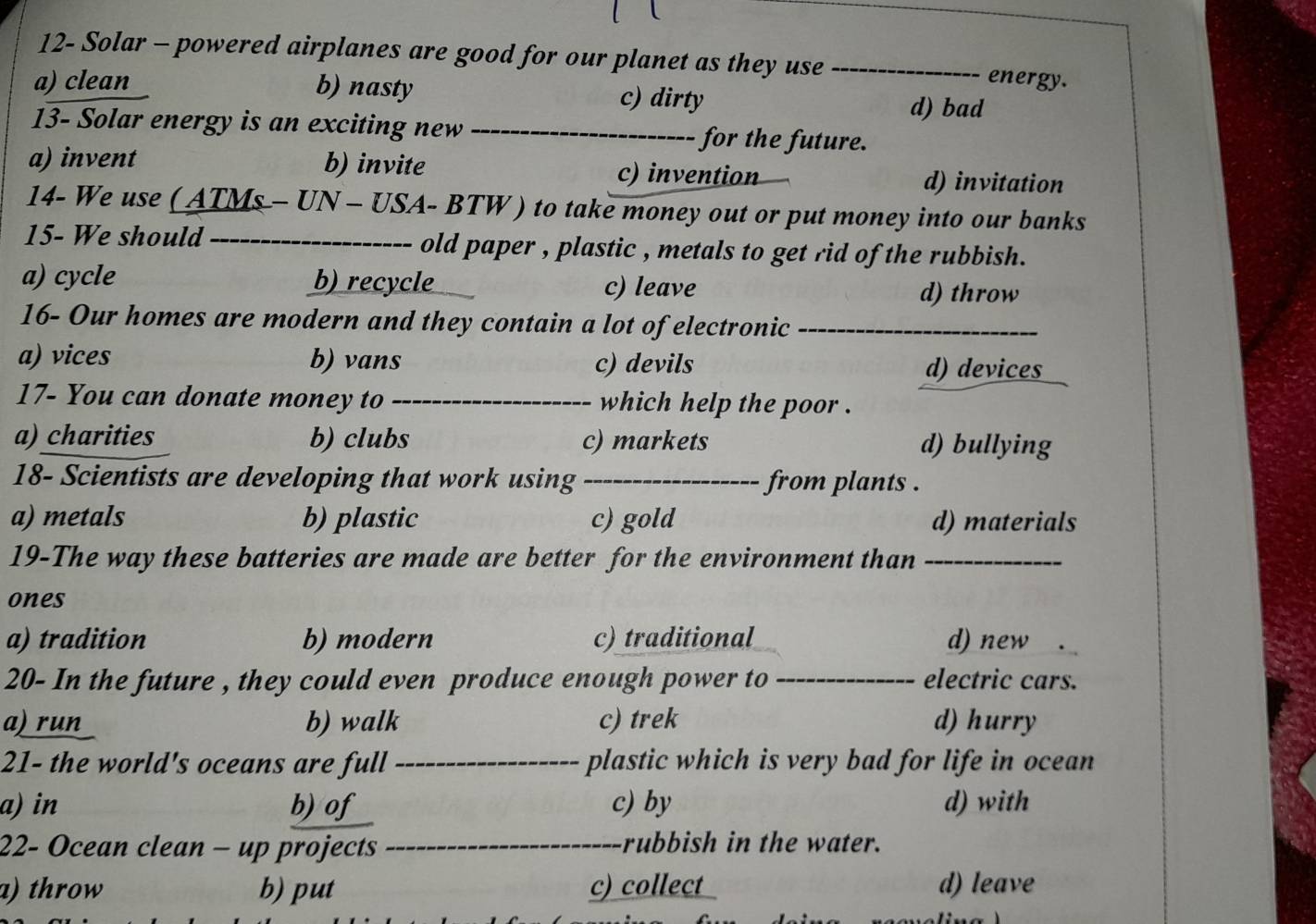 12- Solar - powered airplanes are good for our planet as they use_
energy.
a) clean b) nasty c) dirty d) bad
13- Solar energy is an exciting new _for the future.
a) invent b) invite d) invitation
c) invention
14- We use ( ATMs - UN - USA- BTW ) to take money out or put money into our banks
15- We should_ old paper , plastic , metals to get rid of the rubbish.
a) cycle b) recycle _c) leave d) throw
16- Our homes are modern and they contain a lot of electronic_
a) vices b) vans c) devils d) devices
17- You can donate money to _which help the poor .
a) charities b) clubs c) markets d) bullying
18- Scientists are developing that work using _from plants .
a) metals b) plastic c) gold d) materials
19-The way these batteries are made are better for the environment than_
ones
a) tradition b) modern c) traditional d) new
20- In the future , they could even produce enough power to_ electric cars.
a) run b) walk c) trek d) hurry
21- the world's oceans are full _plastic which is very bad for life in ocean
a) in b)of c) by d) with
22- Ocean clean - up projects _rubbish in the water.
a) throw b) put c) collect d) leave