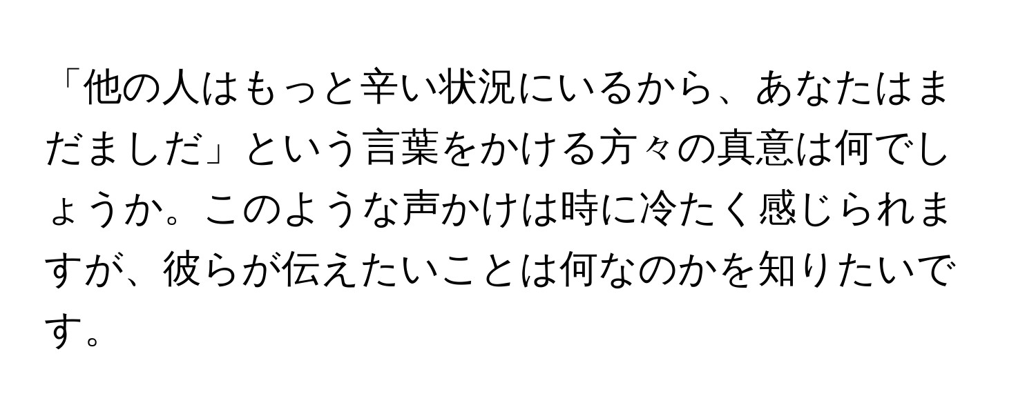 「他の人はもっと辛い状況にいるから、あなたはまだましだ」という言葉をかける方々の真意は何でしょうか。このような声かけは時に冷たく感じられますが、彼らが伝えたいことは何なのかを知りたいです。