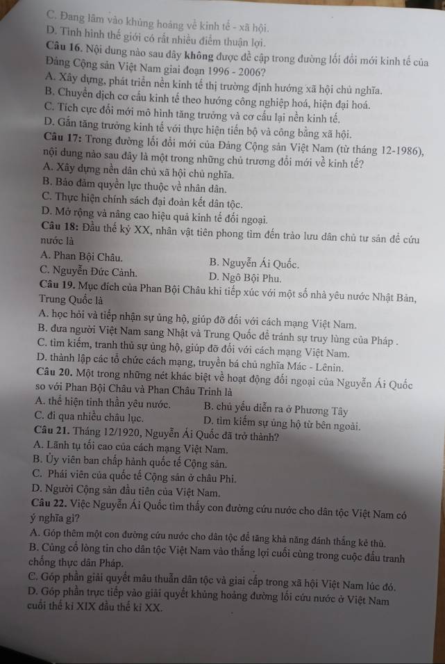 C. Đang lâm vào khủng hoáng về kinh tế - xã hội.
D. Tình hình thế giới có rất nhiều điểm thuận lợi.
Câu 16. Nội dung nào sau dây không được đề cập trong đường lối đổi mới kinh tế của
Đảng Cộng sản Việt Nam giai đoạn 1996 - 2006?
A. Xây dựng, phát triển nền kinh tế thị trường định hướng xã hội chủ nghĩa.
B. Chuyền dịch cơ cầu kinh tế theo hướng công nghiệp hoá, hiện đại hoá.
C. Tích cực đối mới mô hình tăng trưởng và cơ cấu lại nền kinh tế.
D. Gắn tăng trưởng kinh tế với thực hiện tiến bộ và công bằng xã hội.
Câu 17: Trong đường lối đổi mới của Đảng Cộng sản Việt Nam (từ tháng 12-1986),
nội dung nào sau đãy là một trong những chủ trương đổi mới về kinh tế?
A. Xây dựng nền dân chủ xã hội chủ nghĩa.
B. Bảo đảm quyền lực thuộc về nhân dân.
C. Thực hiện chính sách đại đoàn kết dân tộc.
D. Mở rộng và nâng cao hiệu quả kinh tế đối ngoại.
Cầu 18: Đầu thế kỷ XX, nhân vật tiên phong tìm đến trào lưu dân chủ tư sản đề cứu
nước là
A. Phan Bội Châu. B. Nguyễn Ái Quốc.
C. Nguyễn Đức Cảnh. D. Ngô Bội Phu.
Câu 19. Mục đích của Phan Bội Châu khi tiếp xúc với một số nhà yêu nước Nhật Bản,
Trung Quốc là
A. học hỏi và tiếp nhận sự ủng hộ, giúp đỡ đối với cách mạng Việt Nam.
B. đưa người Việt Nam sang Nhật và Trung Quốc đề tránh sự truy lùng của Pháp .
C. tìm kiếm, tranh thủ sự ủng hộ, giúp đỡ đổi với cách mạng Việt Nam.
D. thành lập các tổ chức cách mạng, truyền bá chủ nghĩa Mác - Lênin.
Câu 20. Một trong những nét khác biệt về hoạt động đối ngoại của Nguyễn Ái Quốc
so với Phan Bội Châu và Phan Châu Trinh là
A. thể hiện tinh thần yêu nước. B. chủ yếu diễn ra ở Phương Tây
C. đi qua nhiều châu lục. D. tìm kiếm sự ủng hộ từ bên ngoài.
Câu 21. Tháng 12/1920, Nguyễn Ái Quốc đã trở thành?
A. Lãnh tụ tối cao của cách mạng Việt Nam.
B. Ủy viên ban chấp hành quốc tế Cộng sản.
C. Phái viên của quốc tế Cộng sân ở châu Phi.
D. Người Cộng sản đầu tiên của Việt Nam.
Câu 22. Việc Nguyễn Ái Quốc tìm thấy con đường cứu nước cho dân tộc Việt Nam có
ý nghĩa gi?
A. Góp thêm một con đường cứu nước cho dân tộc để tăng khả năng đánh thắng kẻ thù.
B. Củng cổ lòng tin cho dân tộc Việt Nam vào thắng lợi cuối cùng trong cuộc đấu tranh
chống thực dân Pháp.
C. Góp phần giải quyết mâu thuẫn dân tộc và giai cấp trong xã hội Việt Nam lúc đó.
D. Góp phần trực tiếp vào giải quyết khủng hoảng đường lối cứu nước ở Việt Nam
cuối thế ki XIX đầu thế ki XX.