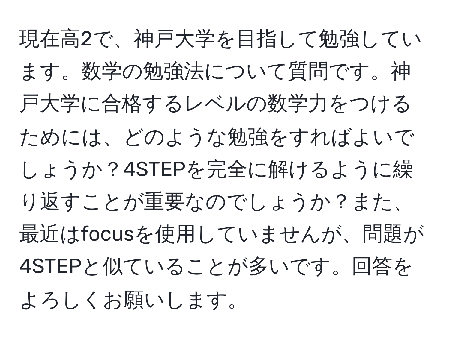 現在高2で、神戸大学を目指して勉強しています。数学の勉強法について質問です。神戸大学に合格するレベルの数学力をつけるためには、どのような勉強をすればよいでしょうか？4STEPを完全に解けるように繰り返すことが重要なのでしょうか？また、最近はfocusを使用していませんが、問題が4STEPと似ていることが多いです。回答をよろしくお願いします。