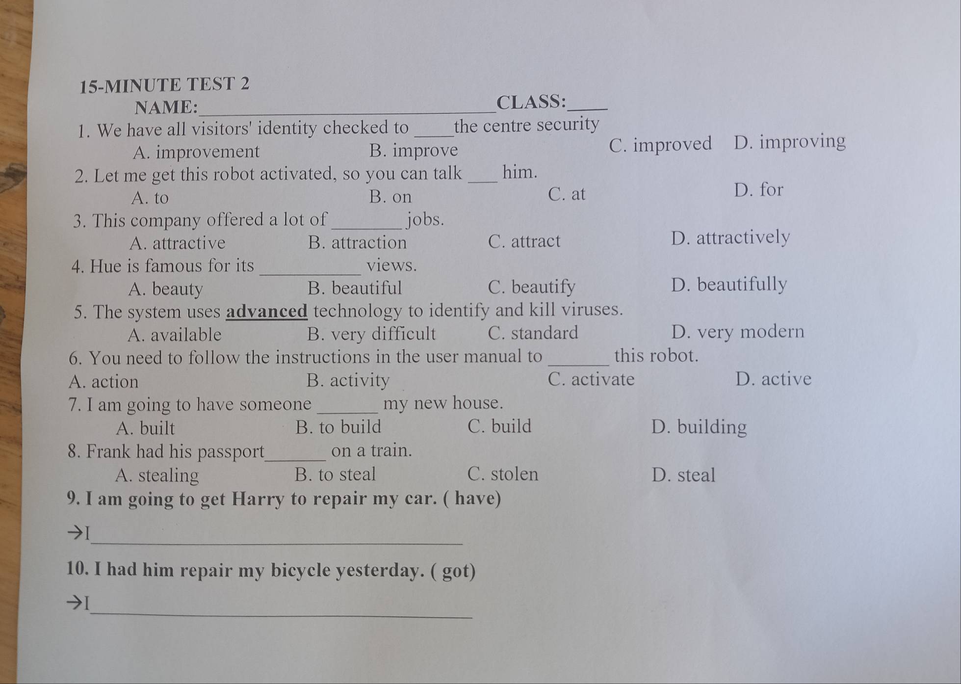 15-MINUTE TEST 2
NAME:_ CLASS:_
1. We have all visitors' identity checked to _the centre security
A. improvement B. improve C. improved D. improving
2. Let me get this robot activated, so you can talk _him.
A. to B. on C. at
D. for
3. This company offered a lot of_ jobs.
A. attractive B. attraction C. attract D. attractively
_
4. Hue is famous for its views.
A. beauty B. beautiful C. beautify D. beautifully
5. The system uses advanced technology to identify and kill viruses.
A. available B. very difficult C. standard D. very modern
6. You need to follow the instructions in the user manual to _this robot.
A. action B. activity C. activate D. active
7. I am going to have someone _my new house.
A. built B. to build C. build D. building
8. Frank had his passport_ on a train.
A. stealing B. to steal C. stolen D. steal
9. I am going to get Harry to repair my car. ( have)
_
10. I had him repair my bicycle yesterday. ( got)
_