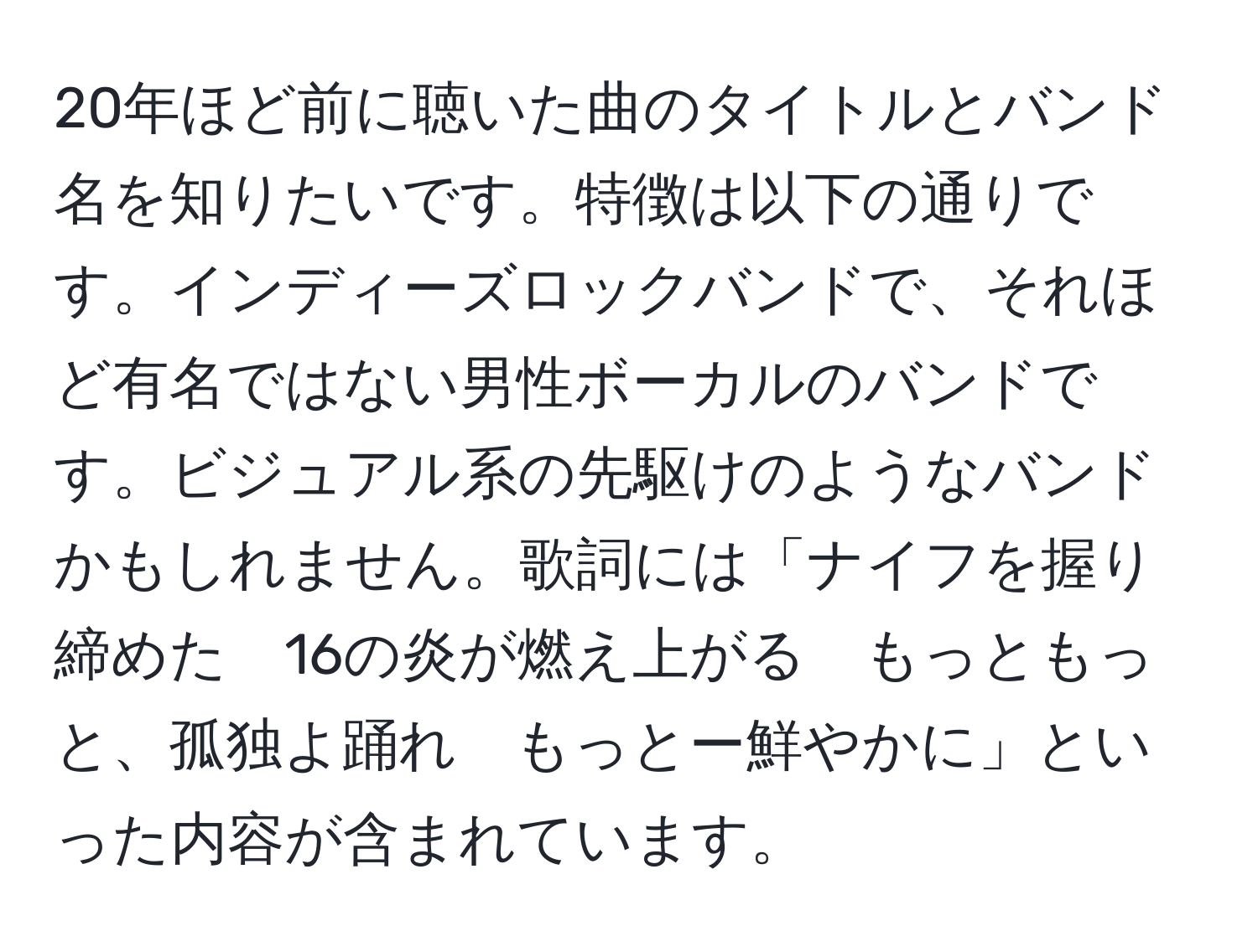 20年ほど前に聴いた曲のタイトルとバンド名を知りたいです。特徴は以下の通りです。インディーズロックバンドで、それほど有名ではない男性ボーカルのバンドです。ビジュアル系の先駆けのようなバンドかもしれません。歌詞には「ナイフを握り締めた　16の炎が燃え上がる　もっともっと、孤独よ踊れ　もっとー鮮やかに」といった内容が含まれています。