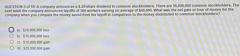 of 10: A company announces a $.20 /share dividend to common stockholders. There are 50,000,000 common stockholders. The
next week the company announces layoffs of 500 workers earning on average of $40,000. What was the net gain or loss of money for the
company when you compare the money saved from the layoff in comparison to the money distributed to common stockholders?
a) $20,000,000 loss
b) $10,000,000 loss
c) $10,000,000 gain
d) $20,000,000 gain