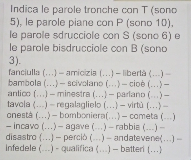 Indica le parole tronche con T (sono 
5), le parole piane con P (sono 10), 
le parole sdrucciole con S (sono 6) e 
le parole bisdrucciole con B (sono 
3). 
fanciulla (...) - amicizia (..) - libertà (..) - 
bambola (.) — scivolano (….) - cioè (….) - 
antico (...) - minestra (...) - parlano (...) - 
tavola (..) - regalaglielo (..) - virtù (.) - 
onestà (...) - bomboniera(...) - cometa (._ …) 
- incavo (..) - agave (..) .) - rabbia (.) - 
disastro (.) - perciò (..) - andatevene(.) - 
infedele (..) - qualifica (…) - batteri (._ …)