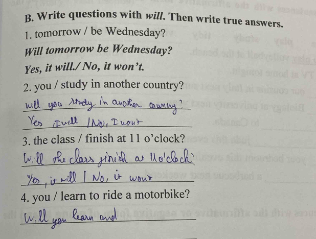 Write questions with will. Then write true answers. 
1. tomorrow / be Wednesday? 
Will tomorrow be Wednesday? 
Yes, it will./No, it won’t. 
2. you / study in another country? 
_ 
_ 
3. the class / finish at 11 o’clock? 
_ 
_ 
4. you / learn to ride a motorbike? 
_