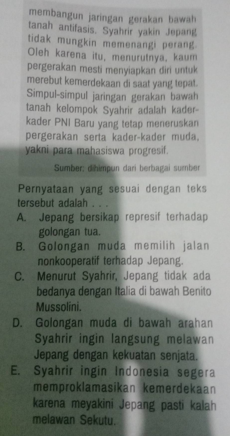 membangun jaringan gerakan bawah 
tanah antifasis. Syahrir yakin Jepang
tidak mungkin memenangi perang.
Oleh karena itu, menurutnya, kaum
pergerakan mesti menyiapkan diri untuk
merebut kemerdekaan di saat yang tepat.
Simpul-simpul jaringan gerakan bawah
tanah kelompok Syahrir adalah kader-
kader PNI Baru yang tetap meneruskan
pergerakan serta kader-kader muda,
yakni para mahasiswa progresif.
Sumber: dihimpun dari berbagai sumber
Pernyataan yang sesuai dengan teks
tersebut adalah . . .
A. Jepang bersikap represif terhadap
golongan tua.
B. Golongan muda memilih jalan
nonkooperatif terhadap Jepang.
C. Menurut Syahrir, Jepang tidak ada
bedanya dengan Italia di bawah Benito
Mussolini.
D. Golongan muda di bawah arahan
Syahrir ingin langsung melawan
Jepang dengan kekuatan senjata.
E. Syahrir ingin Indonesia segera
memproklamasikan kemerdekaan
karena meyakini Jepang pasti kalah
melawan Sekutu.