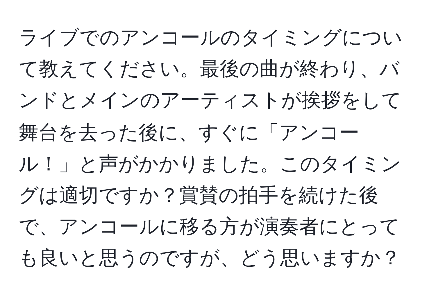 ライブでのアンコールのタイミングについて教えてください。最後の曲が終わり、バンドとメインのアーティストが挨拶をして舞台を去った後に、すぐに「アンコール！」と声がかかりました。このタイミングは適切ですか？賞賛の拍手を続けた後で、アンコールに移る方が演奏者にとっても良いと思うのですが、どう思いますか？