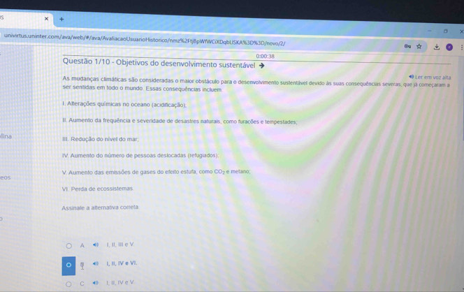 0:00:38
Questão 1/10 - Objetivos do desenvolvimento sustentável
# Ler em unz alta
As mudanças climáticas são consideradas o maior obstáculo para o desenvolvimento sustentável devido às suas consequências severas, que já começaram a
ser sentidas em todo o mundo. Essas consequências incluem
1. Alterações químicas no oceano (acidificação);
II. Aumento da frequência e severidade de desastres naturais, como furações e tempestades;
l na III. Redução do nível do mar
IV. Aumento do número de pessoas deslocadas (refugiados)
eOs V. Aumento das emissões de gases do efeito estufa, como CO_2 e metano;
VI. Perda de ecossístemas
Assinale a altemativa correta
A 40 I, II. II e V.
4 I, II, IV e VI.
C 4 I. II. IV e V