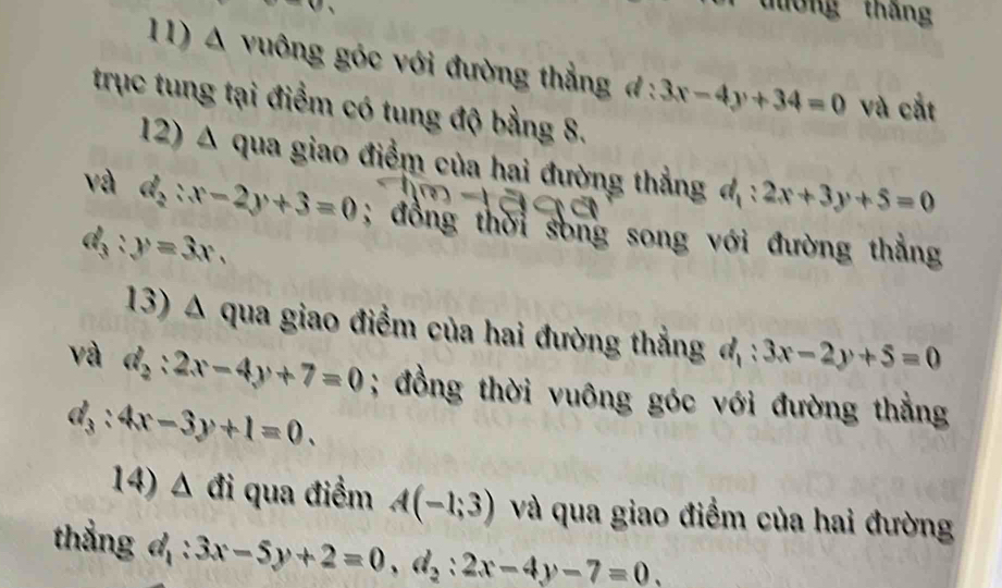 tờng tháng 
11) A vuông góc với đường thẳng đ : 3x-4y+34=0 và cắt 
trục tung tại điểm có tung độ bằng 8. 
12) Δ qua giao điểm của hai đường thẳng đ : 2x+3y+5=0
và d_2:x-2y+3=0; đồng thời song song với đường thắng
d_3:y=3x. 
13) Δ qua giao điểm của hai đường thẳng d_1:3x-2y+5=0
và d_2:2x-4y+7=0; đồng thời vuông góc với đường thẳng
d_3:4x-3y+1=0. 
14) 2 A đi qua điểm A(-1;3) và qua giao điểm của hai đường 
thắng đ 3x-5y+2=0, d_2:2x-4y-7=0.