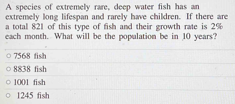 A species of extremely rare, deep water fish has an 
extremely long lifespan and rarely have children. If there are 
a total 821 of this type of fish and their growth rate is 2%
each month. What will be the population be in 10 years?