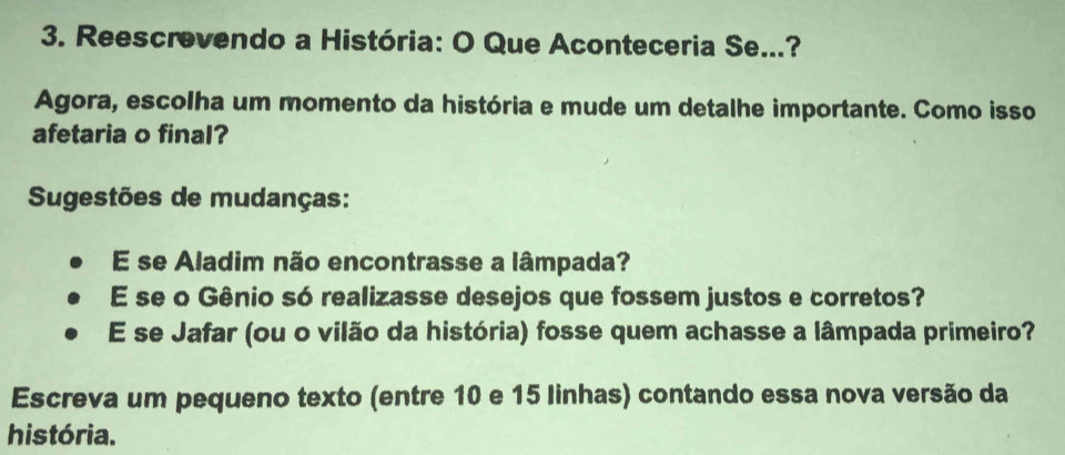 Reescrevendo a História: O Que Aconteceria Se...? 
Agora, escolha um momento da história e mude um detalhe importante. Como isso 
afetaria o final? 
Sugestões de mudanças: 
E se Aladim não encontrasse a lâmpada? 
E se o Gênio só realizasse desejos que fossem justos e corretos? 
E se Jafar (ou o vilão da história) fosse quem achasse a lâmpada primeiro? 
Escreva um pequeno texto (entre 10 e 15 linhas) contando essa nova versão da 
história.