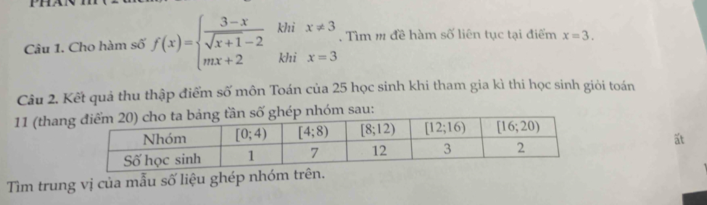 Phat
Câu 1. Cho hàm số f(x)=beginarrayl  (3-x)/sqrt(x+1)-2  mx+2endarray. khi x!= 3. Tìm m đề hàm số liên tục tại điểm x=3.
khi x=3
Câu 2. Kết quả thu thập điểm số môn Toán của 25 học sinh khi tham gia kì thi học sinh giỏi toán
11 (thannhóm sau:
at
Tìm trung vị của mẫu số liệu ghép nhóm trên.