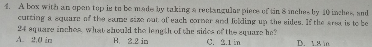 A box with an open top is to be made by taking a rectangular piece of tin 8 inches by 10 inches, and
cutting a square of the same size out of each corner and folding up the sides. If the area is to be
24 square inches, what should the length of the sides of the square be?
A. 2.0 in B. 2.2 in C. 2.1 in D. 1.8 in