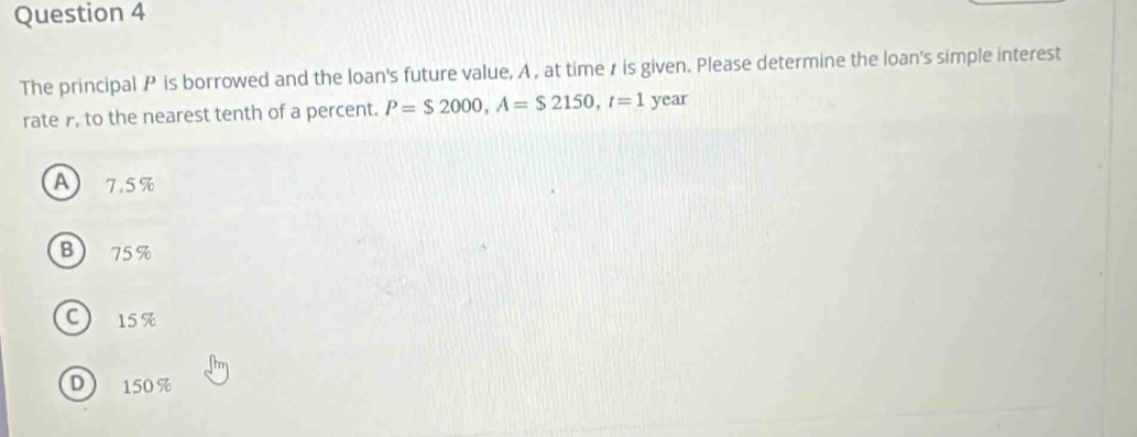 The principal P is borrowed and the loan's future value, A , at time r is given. Please determine the loan's simple interest
rate , to the nearest tenth of a percent. P=$2000, A=$2150, t=1 year
A 7.5%
B 75 %
C 15%
D 150 %